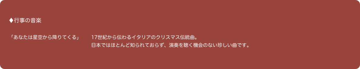 
♦行事の音楽

「あなたは星空から降りてくる」　　17世紀から伝わるイタリアのクリスマス伝統曲。
　　　　　　　　　　　　　　　　　日本ではほとんど知られておらず、演奏を聴く機会のない珍しい曲です。